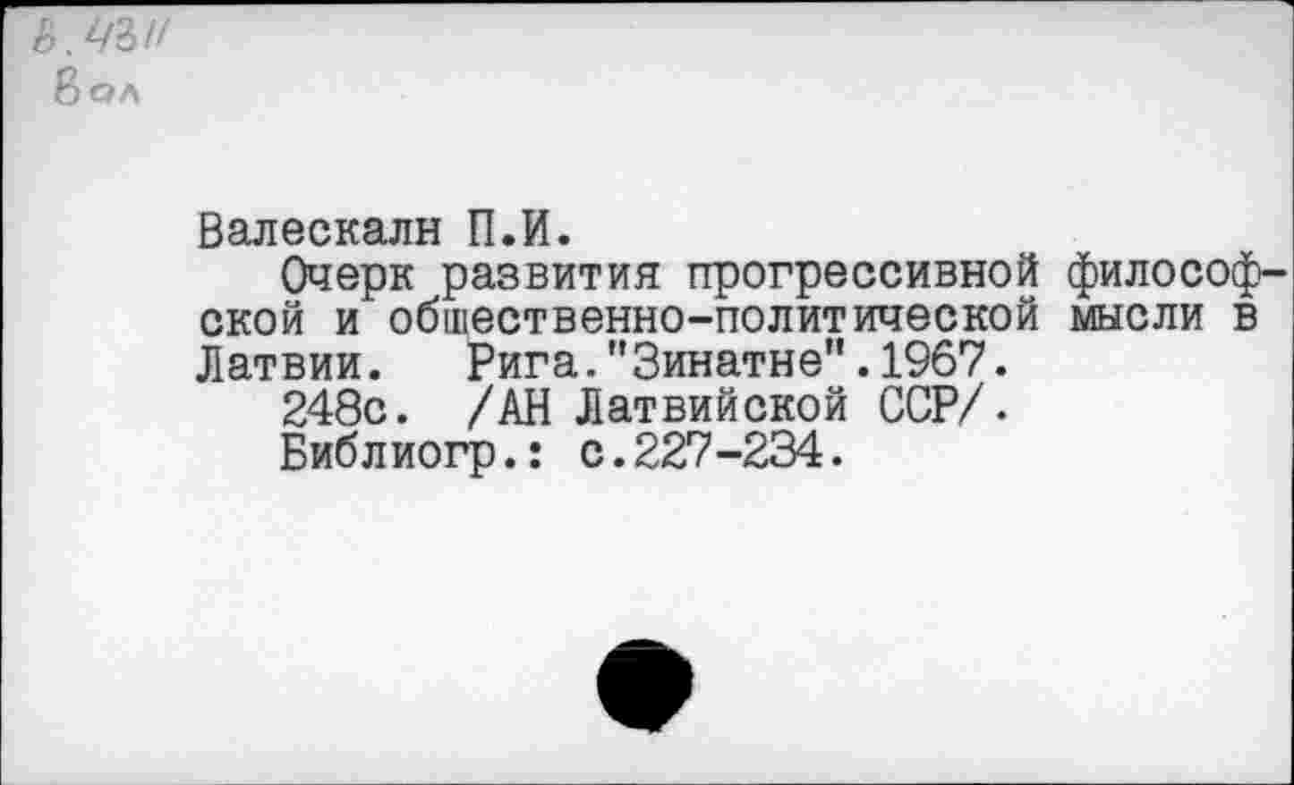 ﻿ь.цъи
Вол
Валескалн П.И.
Очерк развития прогрессивной философской и общественно-политической мысли в Латвии. Рига."3инатне".1967.
248с. /АН Латвийской ССР/.
Библиогр.: с.227-234.